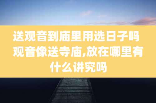 送观音到庙里用选日子吗 观音像送寺庙,放在哪里有什么讲究吗