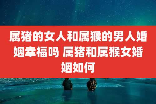 属猪的女人和属猴的男人婚姻幸福吗 属猪和属猴女婚姻如何