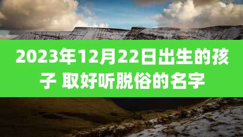 2023年12月22日出生的孩子 取好听脱俗的名字