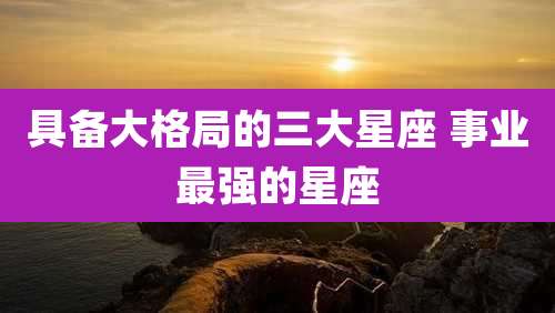 具备大格局的三大星座 事业最强的星座