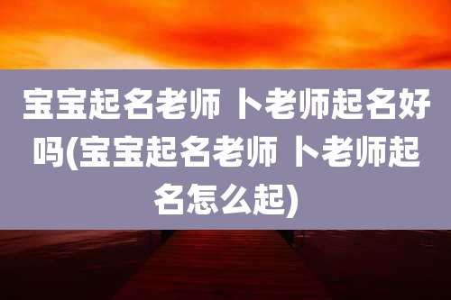 宝宝起名老师 卜老师起名好吗(宝宝起名老师 卜老师起名怎么起)