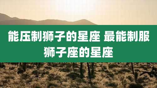 能压制狮子的星座 最能制服狮子座的星座