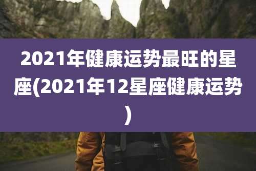 2021年健康运势最旺的星座(2021年12星座健康运势)
