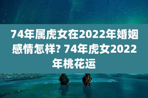 74年属虎女在2022年婚姻感情怎样? 74年虎女2022年桃花运