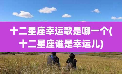 十二星座幸运歌是哪一个(十二星座谁是幸运儿)