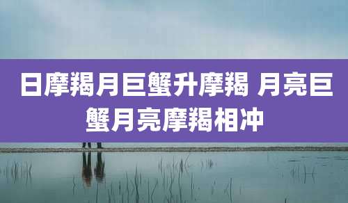 日摩羯月巨蟹升摩羯 月亮巨蟹月亮摩羯相冲