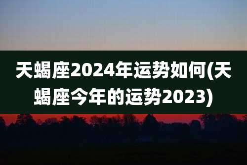 天蝎座2024年运势如何(天蝎座今年的运势2023)