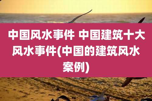 中国风水事件 中国建筑十大风水事件(中国的建筑风水案例)