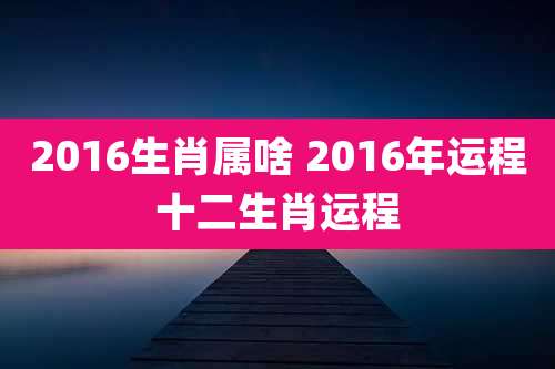 2016生肖属啥 2016年运程十二生肖运程
