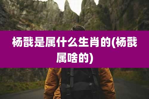 杨戬是属什么生肖的(杨戬属啥的)