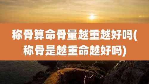 称骨算命骨量越重越好吗(称骨是越重命越好吗)