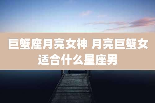 巨蟹座月亮女神 月亮巨蟹女适合什么星座男