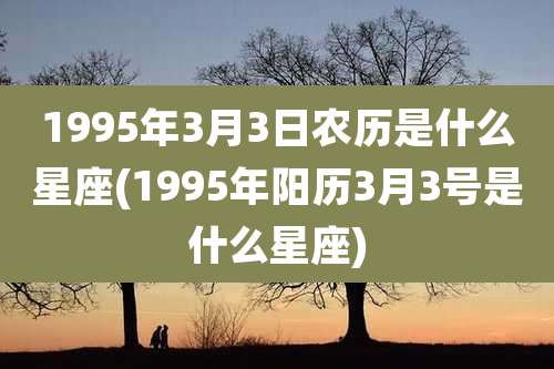 1995年3月3日农历是什么星座(1995年阳历3月3号是什么星座)
