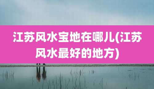 江苏风水宝地在哪儿(江苏风水最好的地方)