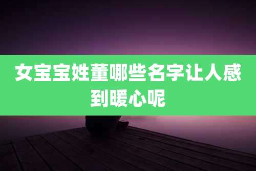 女宝宝姓董哪些名字让人感到暖心呢