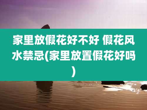 家里放假花好不好 假花风水禁忌(家里放置假花好吗)