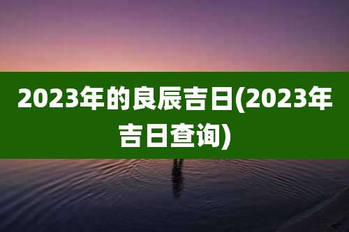 2023年的良辰吉日(2023年吉日查询)
