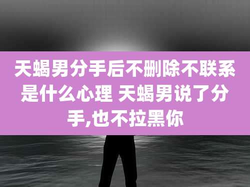 天蝎男分手后不删除不联系是什么心理 天蝎男说了分手,也不拉黑你