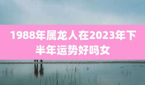 1988年属龙人在2023年下半年运势好吗女