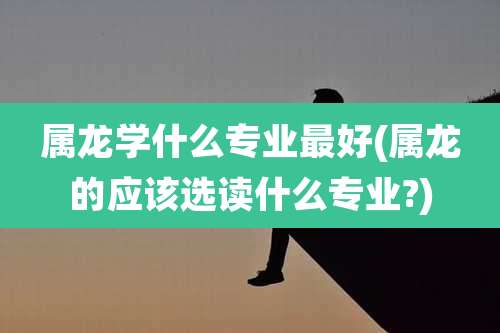属龙学什么专业最好(属龙的应该选读什么专业?)