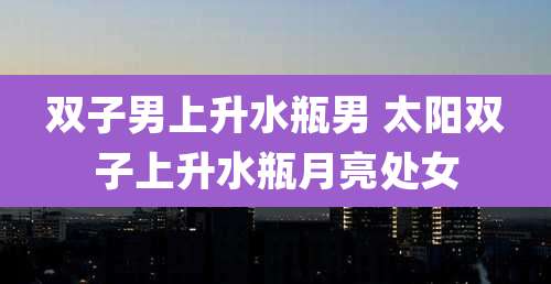 双子男上升水瓶男 太阳双子上升水瓶月亮处女