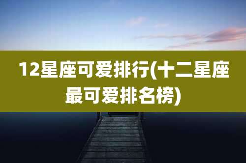 12星座可爱排行(十二星座最可爱排名榜)