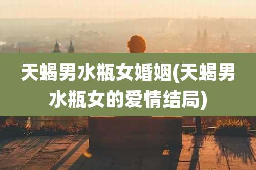 天蝎男水瓶女婚姻(天蝎男水瓶女的爱情结局)