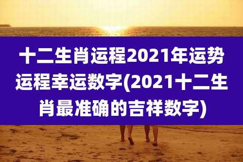十二生肖运程2021年运势运程幸运数字(2021十二生肖最准确的吉祥数字)