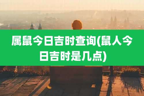 属鼠今日吉时查询(鼠人今日吉时是几点)