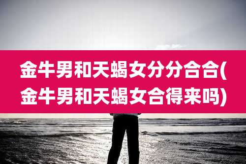 金牛男和天蝎女分分合合(金牛男和天蝎女合得来吗)