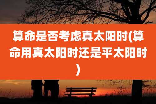 算命是否考虑真太阳时(算命用真太阳时还是平太阳时)