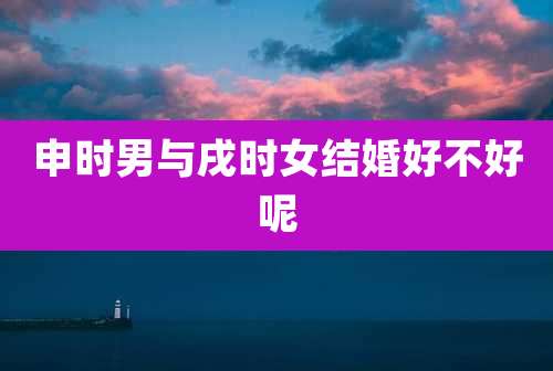 申时男与戌时女结婚好不好呢