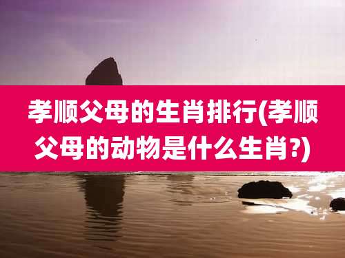 孝顺父母的生肖排行(孝顺父母的动物是什么生肖?)