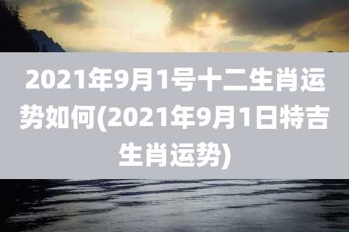 2021年9月1号十二生肖运势如何(2021年9月1日特吉生肖运势)
