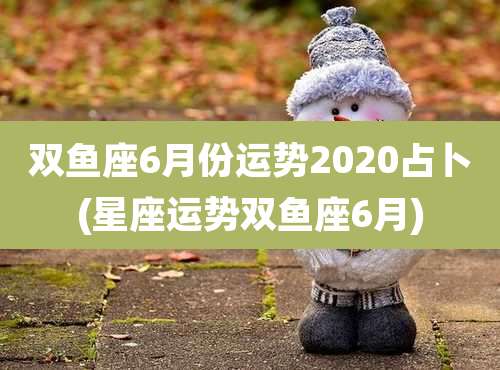 双鱼座6月份运势2020占卜(星座运势双鱼座6月)