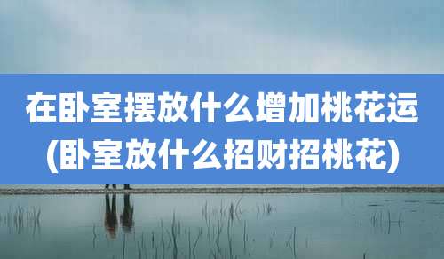 在卧室摆放什么增加桃花运(卧室放什么招财招桃花)