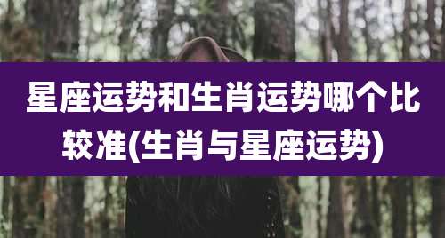 星座运势和生肖运势哪个比较准(生肖与星座运势)