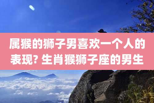 属猴的狮子男喜欢一个人的表现? 生肖猴狮子座的男生