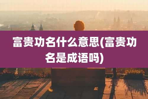 富贵功名什么意思(富贵功名是成语吗)