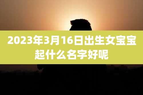2023年3月16日出生女宝宝起什么名字好呢