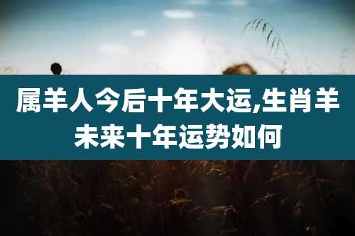 属羊人今后十年大运,生肖羊未来十年运势如何