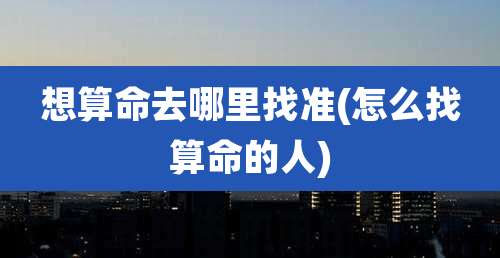 想算命去哪里找准(怎么找算命的人)