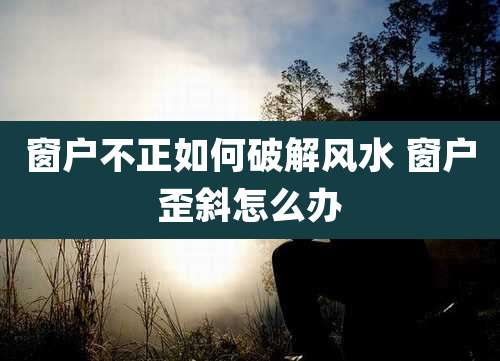 窗户不正如何破解风水 窗户歪斜怎么办