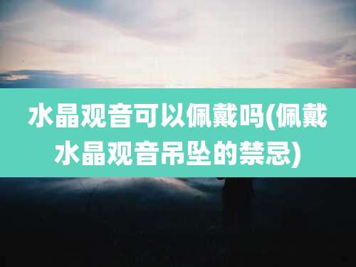 水晶观音可以佩戴吗(佩戴水晶观音吊坠的禁忌)