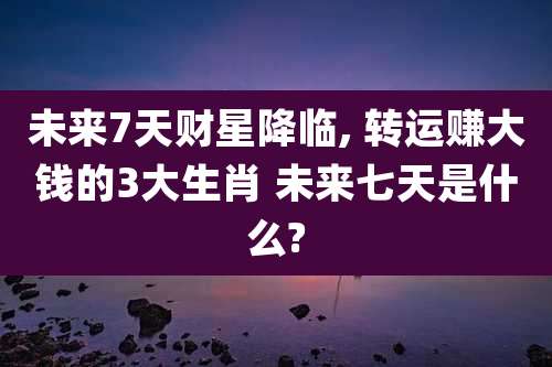 未来7天财星降临, 转运赚大钱的3大生肖 未来七天是什么?