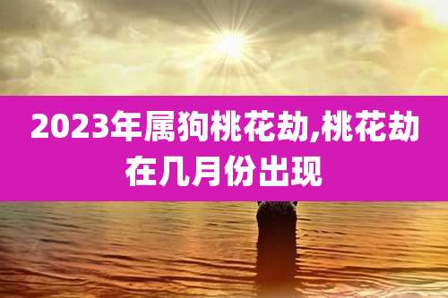2023年属狗桃花劫,桃花劫在几月份出现