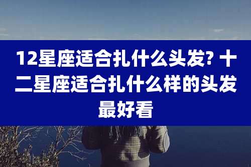 12星座适合扎什么头发? 十二星座适合扎什么样的头发最好看