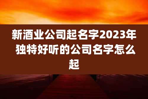 新酒业公司起名字2023年 独特好听的公司名字怎么起