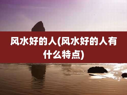 风水好的人(风水好的人有什么特点)