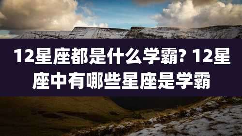 12星座都是什么学霸? 12星座中有哪些星座是学霸